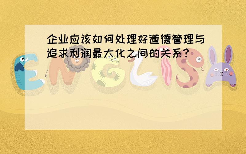 企业应该如何处理好道德管理与追求利润最大化之间的关系?