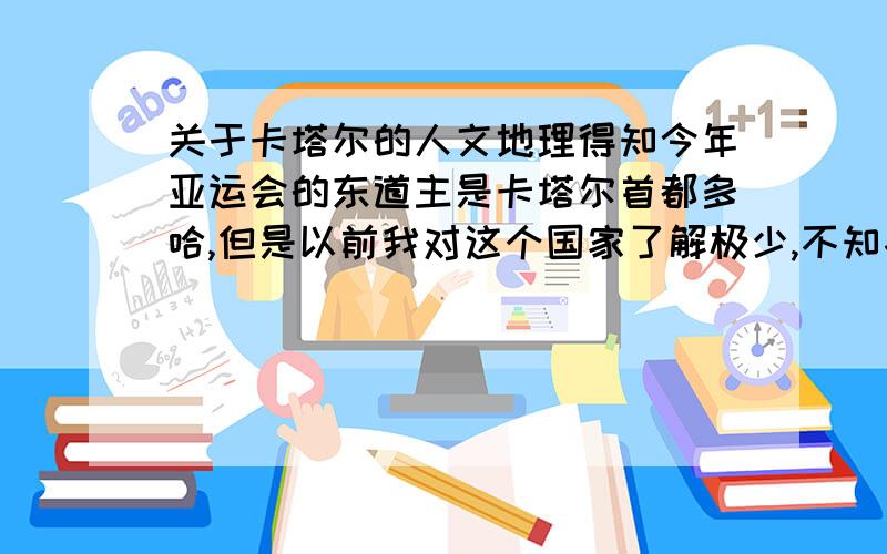 关于卡塔尔的人文地理得知今年亚运会的东道主是卡塔尔首都多哈,但是以前我对这个国家了解极少,不知各位能否告诉我一下关于它的风土人情,