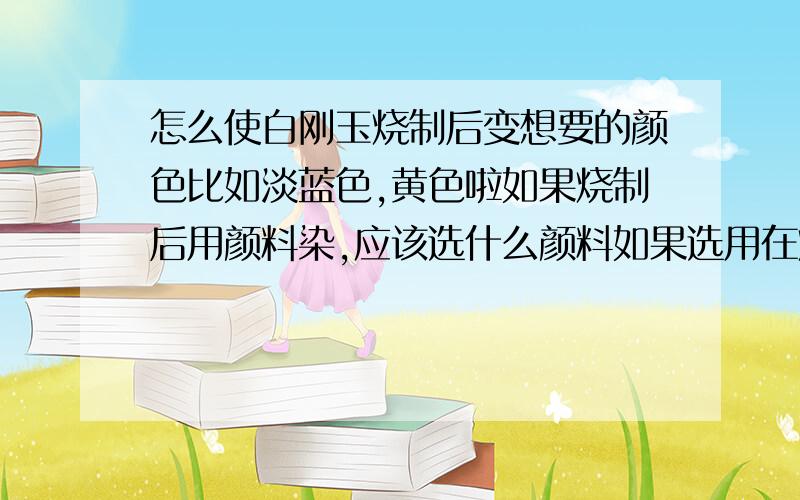 怎么使白刚玉烧制后变想要的颜色比如淡蓝色,黄色啦如果烧制后用颜料染,应该选什么颜料如果选用在烧制前在白刚玉里面加入氧化物之类,这些颜色应该分别加什么?奖50分蓝色不是加氧化钴