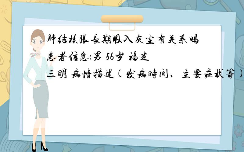 肺结核跟长期吸入灰尘有关系吗患者信息：男 56岁 福建 三明 病情描述(发病时间、主要症状等)：前两个月一直咳嗽,前几天被查有肺结核想得到怎样的帮助：我想知道这个病跟在高速工程上