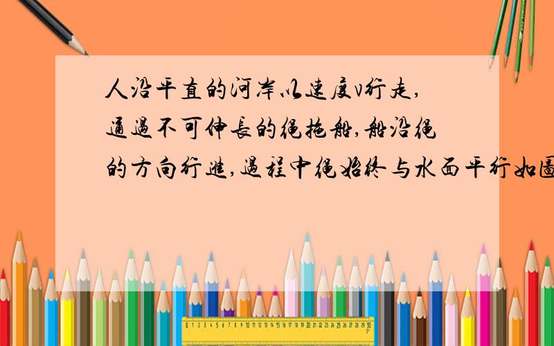 人沿平直的河岸以速度v行走,通过不可伸长的绳拖船,船沿绳的方向行进,过程中绳始终与水面平行如图,人沿平直的河岸以速度行走,且通过不可伸长的绳拖船,船沿绳的方向行进,此过程中绳始