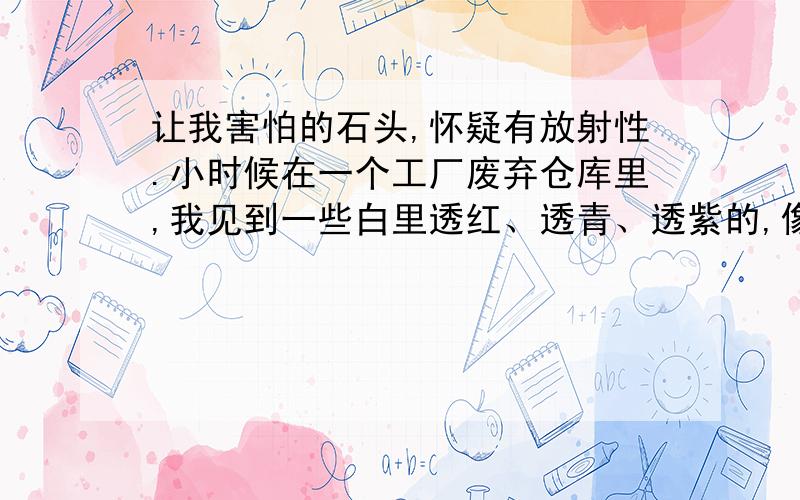 让我害怕的石头,怀疑有放射性.小时候在一个工厂废弃仓库里,我见到一些白里透红、透青、透紫的,像萤石的石头,白色部分呈半透明状,很是好看,玩了好久,还挑了几块带回家玩.没过多久,我就