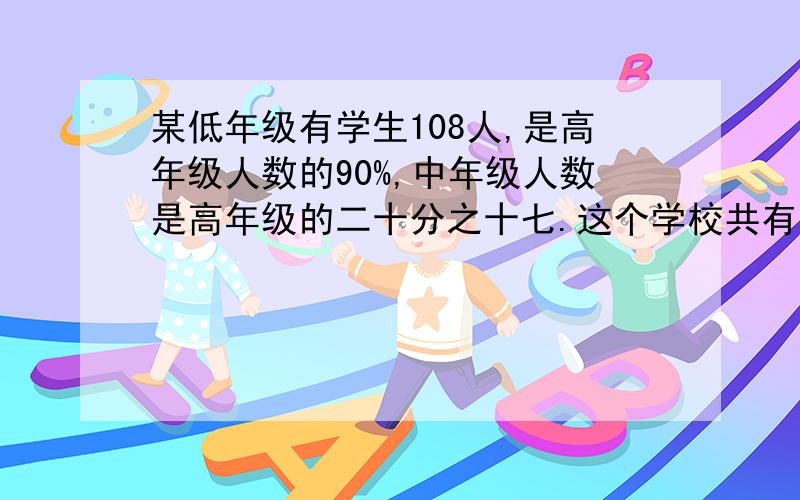 某低年级有学生108人,是高年级人数的90%,中年级人数是高年级的二十分之十七.这个学校共有学生多少人?