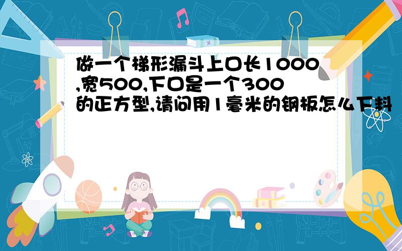 做一个梯形漏斗上口长1000,宽500,下口是一个300的正方型,请问用1毫米的钢板怎么下料