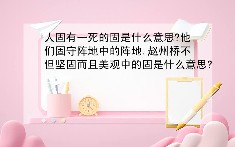 人固有一死的固是什么意思?他们固守阵地中的阵地.赵州桥不但坚固而且美观中的固是什么意思?