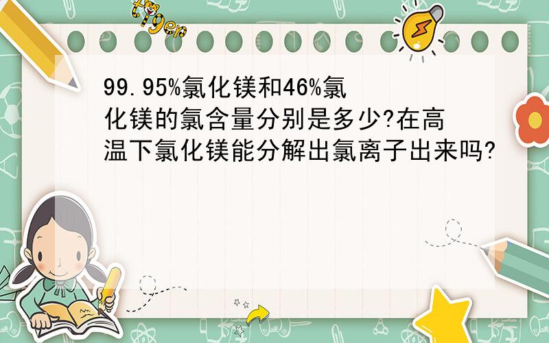 99.95%氯化镁和46%氯化镁的氯含量分别是多少?在高温下氯化镁能分解出氯离子出来吗?