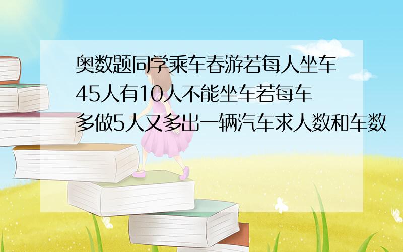 奥数题同学乘车春游若每人坐车45人有10人不能坐车若每车多做5人又多出一辆汽车求人数和车数