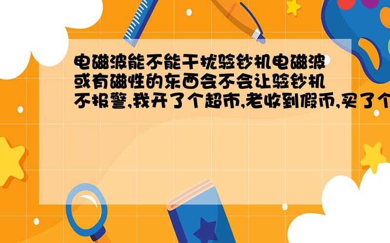 电磁波能不能干扰验钞机电磁波或有磁性的东西会不会让验钞机不报警,我开了个超市,老收到假币,买了个验（点）钞机也不行,有没有懂这个的给指点一下,