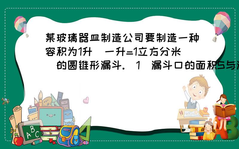 某玻璃器皿制造公司要制造一种容积为1升（一升=1立方分米）的圆锥形漏斗.（1）漏斗口的面积S与漏斗的深d怎么样的函数关系?（2）如果漏斗口的面积为100平方里,则漏斗的深为多少?（求过