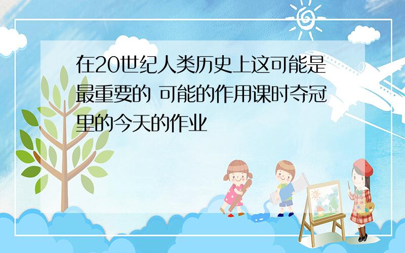 在20世纪人类历史上这可能是最重要的 可能的作用课时夺冠里的今天的作业