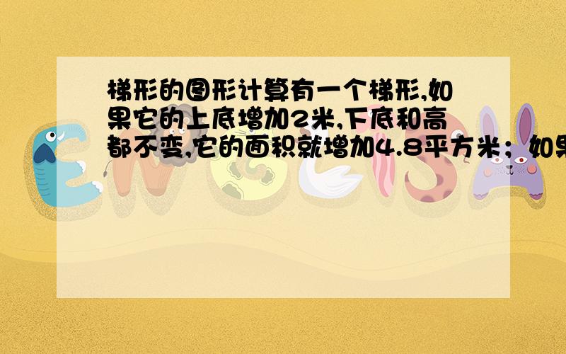 梯形的图形计算有一个梯形,如果它的上底增加2米,下底和高都不变,它的面积就增加4.8平方米；如果上底和下底都不变,高增加2米,它的面积就增加8.5平方米.求原梯形的面积.