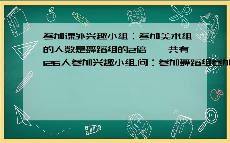 参加课外兴趣小组：参加美术组的人数是舞蹈组的2倍,一共有126人参加兴趣小组.问：参加舞蹈组参加课外兴趣小组：参加美术组的人数是舞蹈组的2倍,一共有126人参加兴趣小组.问：参加舞蹈