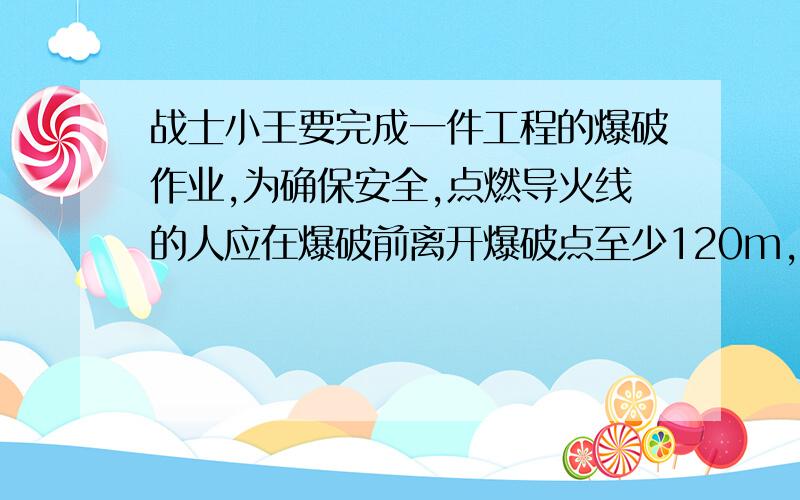 战士小王要完成一件工程的爆破作业,为确保安全,点燃导火线的人应在爆破前离开爆破点至少120m,若导火线燃烧速度为0.5cm/s,人离开的速度为6m/s,问小王至少如要多长的导火线才能保证安全?（