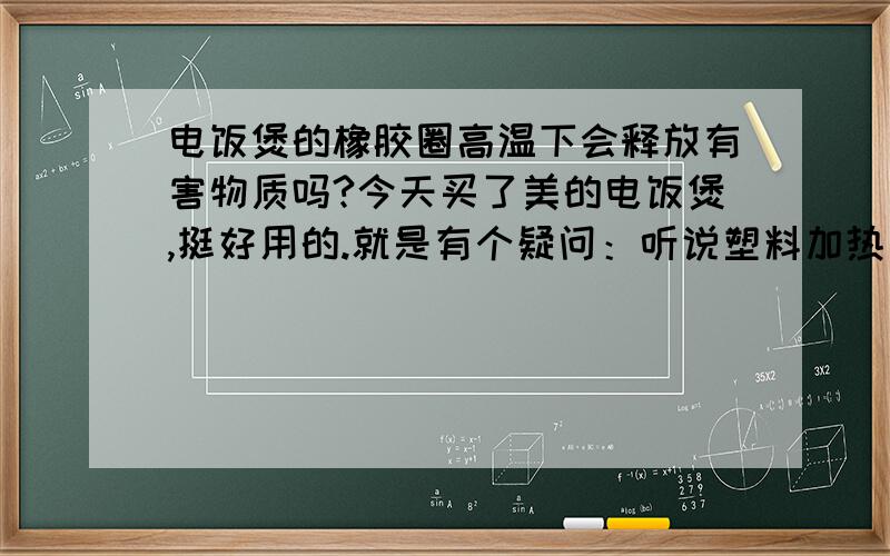 电饭煲的橡胶圈高温下会释放有害物质吗?今天买了美的电饭煲,挺好用的.就是有个疑问：听说塑料加热后都会释放对人体有害的物质,而现在橡胶圈在电饭煲上广泛使用,做米饭时避免不了与