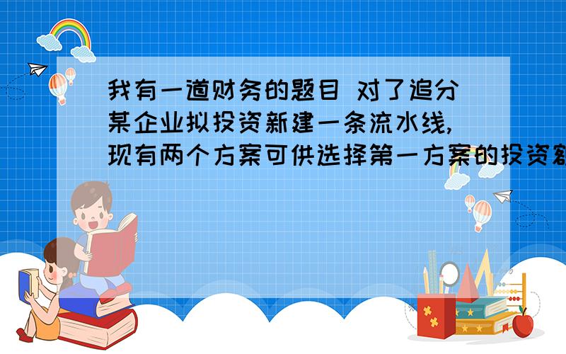 我有一道财务的题目 对了追分某企业拟投资新建一条流水线,现有两个方案可供选择第一方案的投资额为120万元,建设期为2年,经营期为8年,最终残值为20万元,每年可获销售收入40万元,发生总成