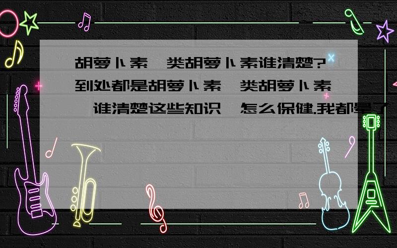 胡萝卜素、类胡萝卜素谁清楚?到处都是胡萝卜素、类胡萝卜素,谁清楚这些知识,怎么保健.我都晕了,被保健品厂家忽悠晕了.我需要知识,也需要保健品,但最重要的是我需要知识来选择……问