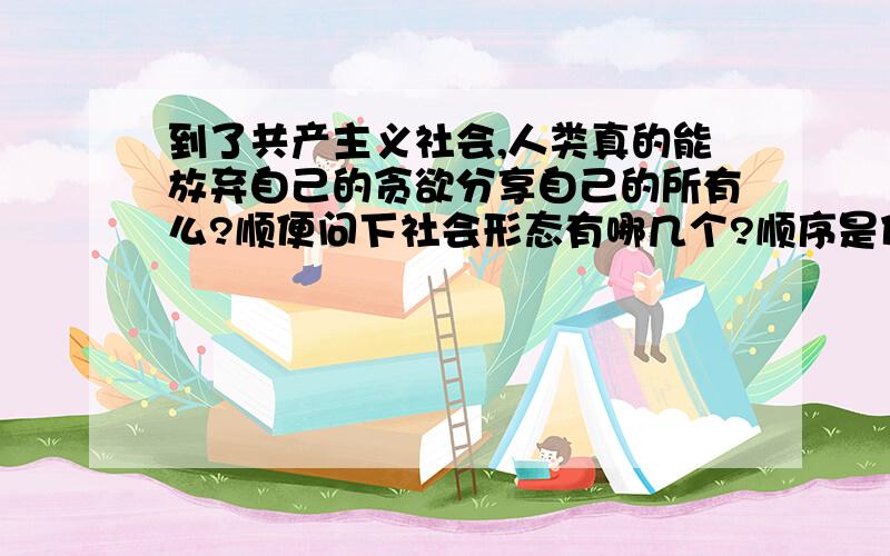 到了共产主义社会,人类真的能放弃自己的贪欲分享自己的所有么?顺便问下社会形态有哪几个?顺序是什么?从尧舜禹时代（算共产主义吗?）到现在的社会形态的顺序.