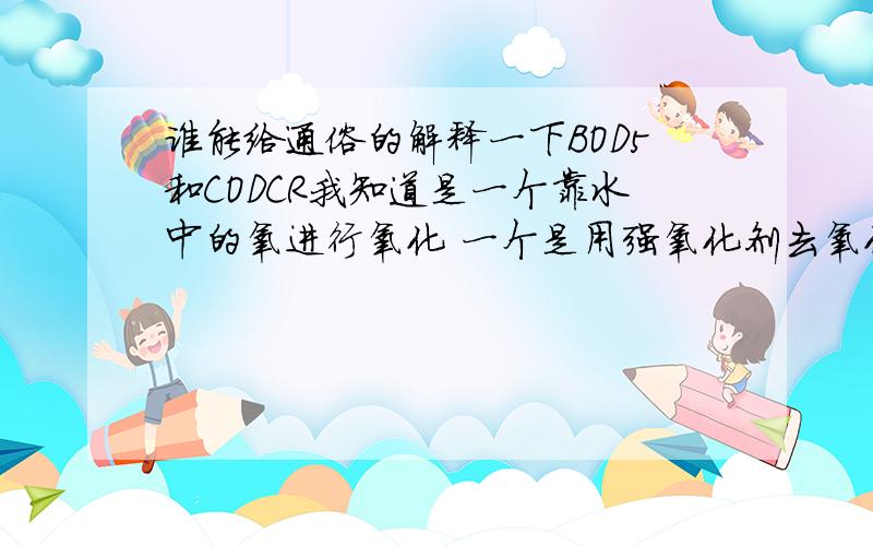 谁能给通俗的解释一下BOD5和CODCR我知道是一个靠水中的氧进行氧化 一个是用强氧化剂去氧化 不过觉得还是太抽象,能否给个通俗的解释 到底是干什么用的,是一种测定的介质,还是...别摘抄 或