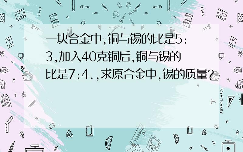 一块合金中,铜与锡的比是5:3,加入40克铜后,铜与锡的比是7:4.,求原合金中,锡的质量?