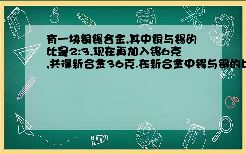 有一块铜锡合金,其中铜与锡的比是2:3,现在再加入锡6克,共得新合金36克.在新合金中锡与铜的比是多少?快