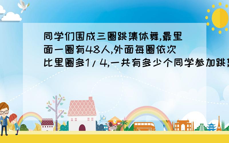 同学们围成三圈跳集体舞,最里面一圈有48人,外面每圈依次比里圈多1/4,一共有多少个同学参加跳集体舞?急死人、、快、明天要交的、、各位高手帮忙、、