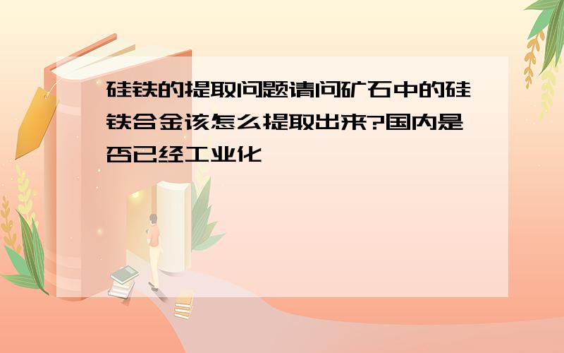 硅铁的提取问题请问矿石中的硅铁合金该怎么提取出来?国内是否已经工业化