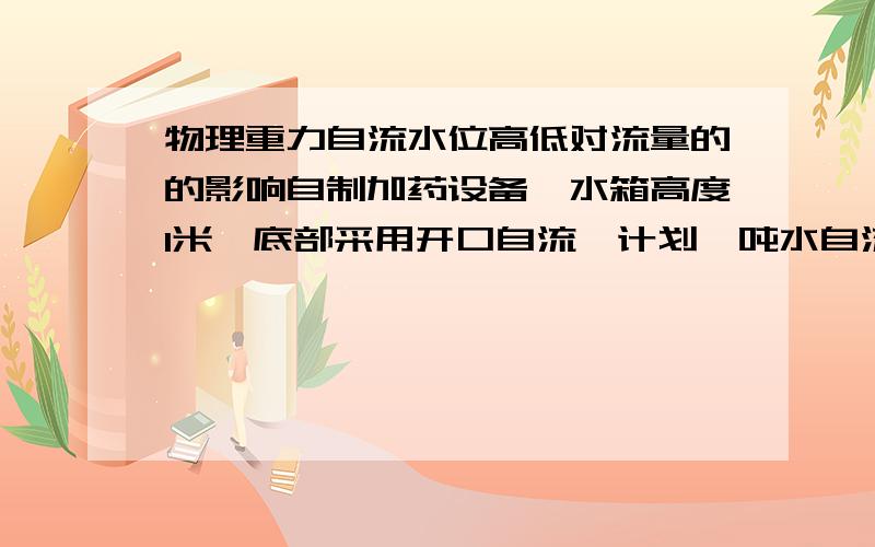 物理重力自流水位高低对流量的的影响自制加药设备,水箱高度1米,底部采用开口自流,计划一吨水自流八小时,请问水位1米时和水位0.1米时相同开度的阀门流量差距会有多大?有没有一种能固定