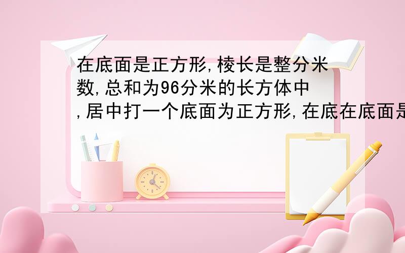 在底面是正方形,棱长是整分米数,总和为96分米的长方体中,居中打一个底面为正方形,在底在底面是正方形,棱长是整分米数,总和为96分米的长方体中,居中打一个底面为正方形,面积为4平方分米