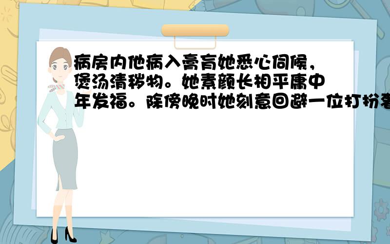 病房内他病入膏肓她悉心伺候，煲汤清秽物。她素颜长相平庸中年发福。除傍晚时她刻意回避一位打扮奢华的女子，何时都能见到她为了照顾他而忙悠。旁人见了都说：娶妻如此当死而无憾