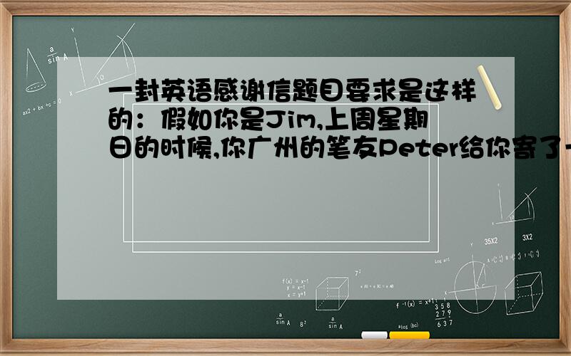 一封英语感谢信题目要求是这样的：假如你是Jim,上周星期日的时候,你广州的笔友Peter给你寄了一份生日礼物.礼物是你非常喜欢的一本小说Harry Potter、现在请你给他写一封感谢信、（词数不