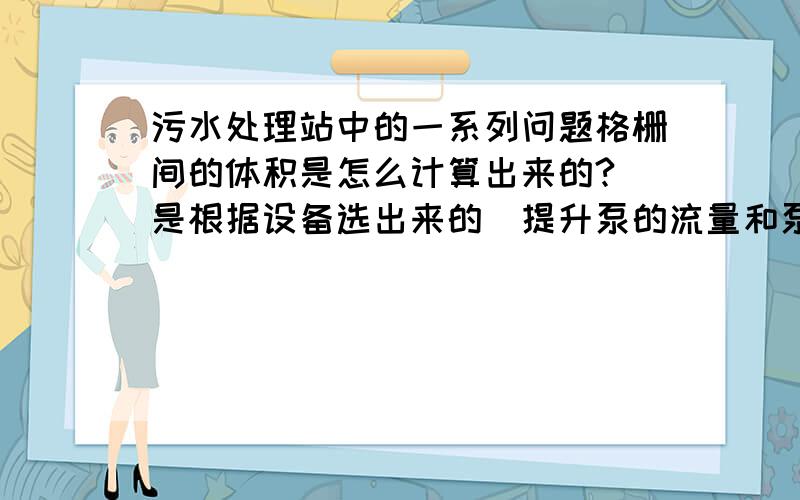 污水处理站中的一系列问题格栅间的体积是怎么计算出来的?（是根据设备选出来的）提升泵的流量和泵房的体积是怎么计算出来的?旋流沉砂池的体积是怎么算出来的?污泥一定要先进集泥井