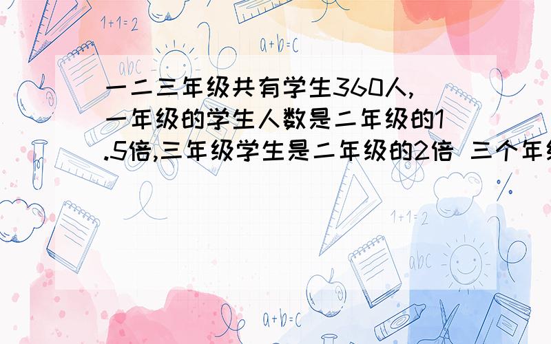 一二三年级共有学生360人,一年级的学生人数是二年级的1.5倍,三年级学生是二年级的2倍 三个年级共有多少人是个有多少人  打错了