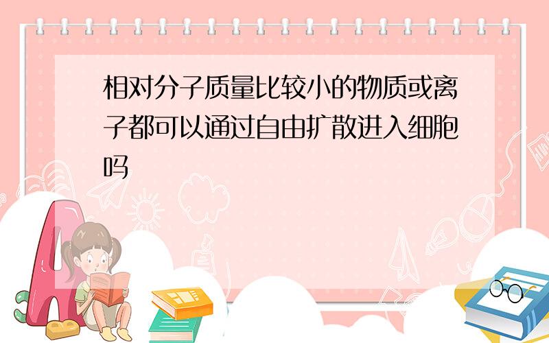 相对分子质量比较小的物质或离子都可以通过自由扩散进入细胞吗