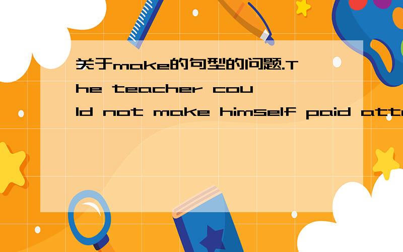 关于make的句型的问题.The teacher could not make himself paid attention to because the students ware so noisy.这个为什么用paid 我觉得应该用动名词形式、、、这里pay和himself不是主动关系么、主动关系不是用动