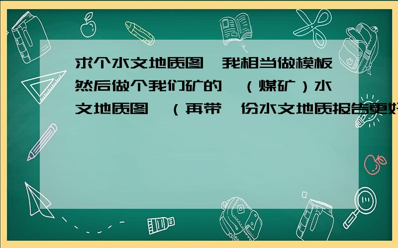 求个水文地质图,我相当做模板然后做个我们矿的,（煤矿）水文地质图,（再带一份水文地质报告更好）