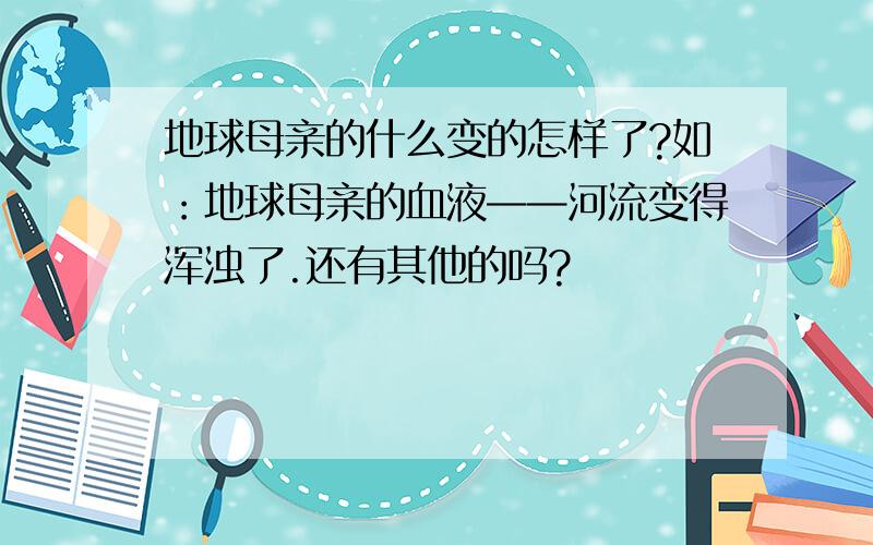 地球母亲的什么变的怎样了?如：地球母亲的血液——河流变得浑浊了.还有其他的吗?