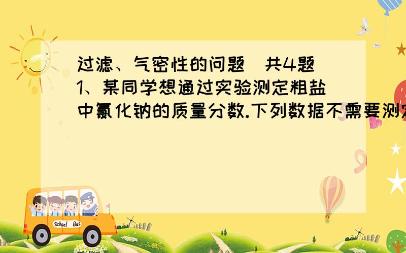 过滤、气密性的问题（共4题）1、某同学想通过实验测定粗盐中氯化钠的质量分数.下列数据不需要测定的是（ ）A、所取粗盐的质量 B、溶解粗盐所用水的体积C、最终所得精盐质量 D、未溶解