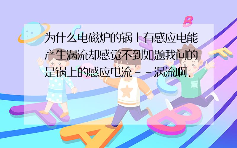 为什么电磁炉的锅上有感应电能产生涡流却感觉不到如题我问的是锅上的感应电流--涡流啊.