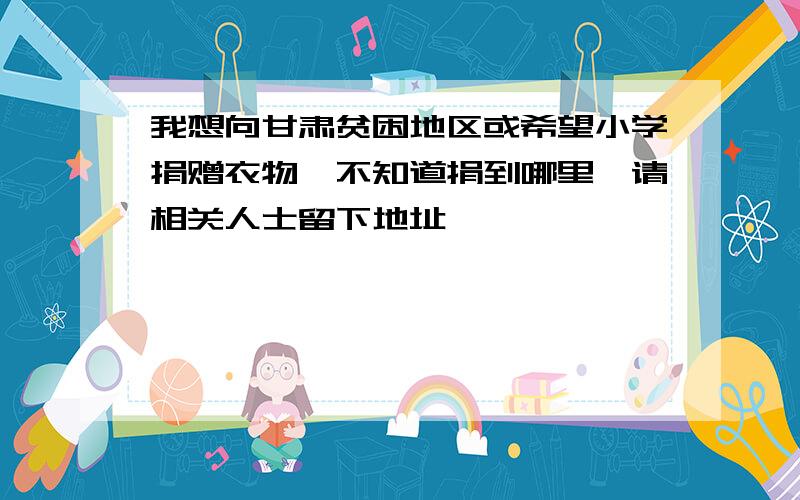 我想向甘肃贫困地区或希望小学捐赠衣物,不知道捐到哪里,请相关人士留下地址