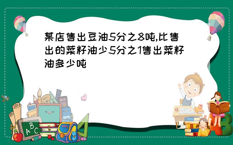 某店售出豆油5分之8吨,比售出的菜籽油少5分之1售出菜籽油多少吨