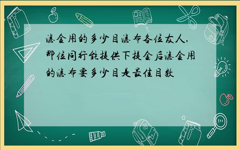 滤金用的多少目滤布各位友人,那位同行能提供下提金后滤金用的滤布要多少目是最佳目数