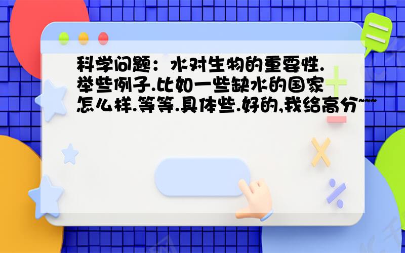 科学问题：水对生物的重要性.举些例子.比如一些缺水的国家怎么样.等等.具体些.好的,我给高分~~~