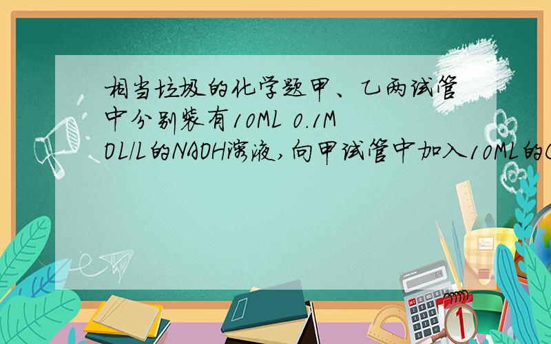 相当垃圾的化学题甲、乙两试管中分别装有10ML 0.1MOL/L的NAOH溶液,向甲试管中加入10ML的CH3COOH溶液至PH=7;向乙试管中加入10ML的稀盐酸至PH=7,下列有关甲乙的关系 不正确的是A C(CH3COOH)=C(HCL)B C(CH3COO