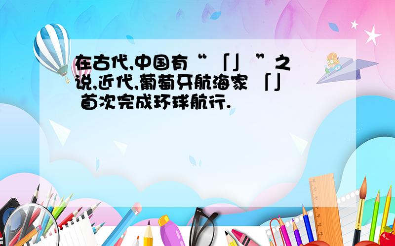 在古代,中国有“ 「」 ”之说,近代,葡萄牙航海家 「」 首次完成环球航行.