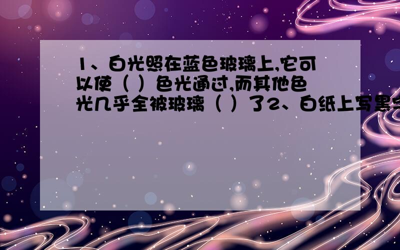 1、白光照在蓝色玻璃上,它可以使（ ）色光通过,而其他色光几乎全被玻璃（ ）了2、白纸上写黑字,日光灯下看到,纸是（ ）色的,字是（ ）色的；蓝色灯光下看,纸是（ ）色的,字是（ ）色的3