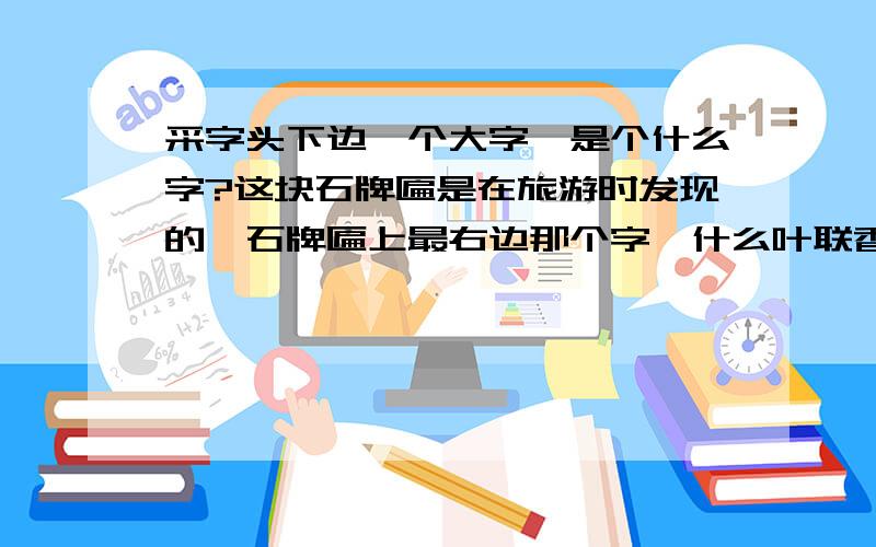 采字头下边一个大字,是个什么字?这块石牌匾是在旅游时发现的,石牌匾上最右边那个字,什么叶联香,香联叶什么?据当地人说这个有点年代了,目前还没有人知道第四个字是个什么字?这个词组