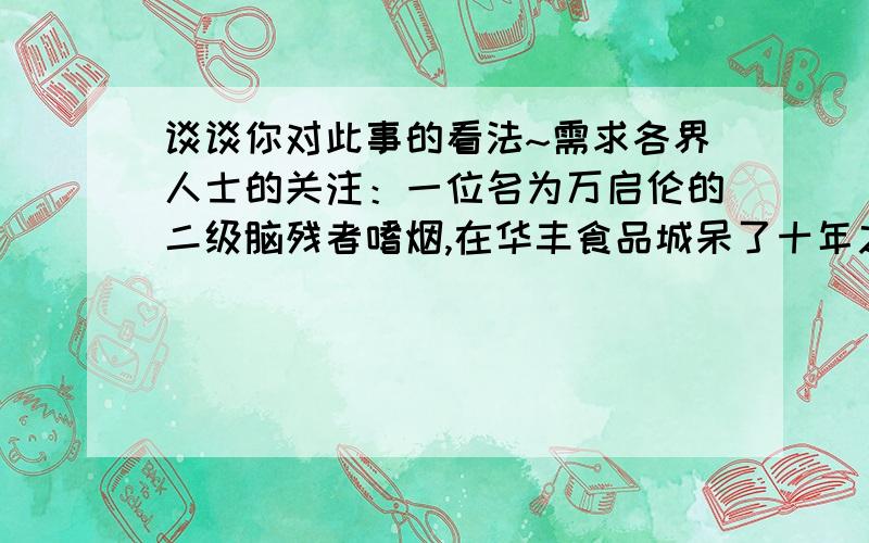 谈谈你对此事的看法~需求各界人士的关注：一位名为万启伦的二级脑残者嗜烟,在华丰食品城呆了十年之久后,周围的人都了解了他这个恶习,了解他的人就发支烟给他,让他搬货或是别的什么,