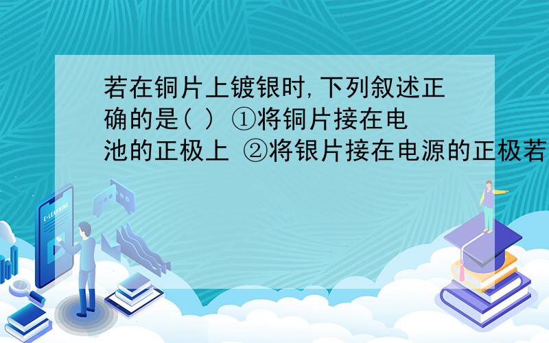 若在铜片上镀银时,下列叙述正确的是( ) ①将铜片接在电池的正极上 ②将银片接在电源的正极若在铜片上镀银时,下列叙述正确的是( ) ①将铜片接在电池的正极上 ②将银片接在电源的正极上