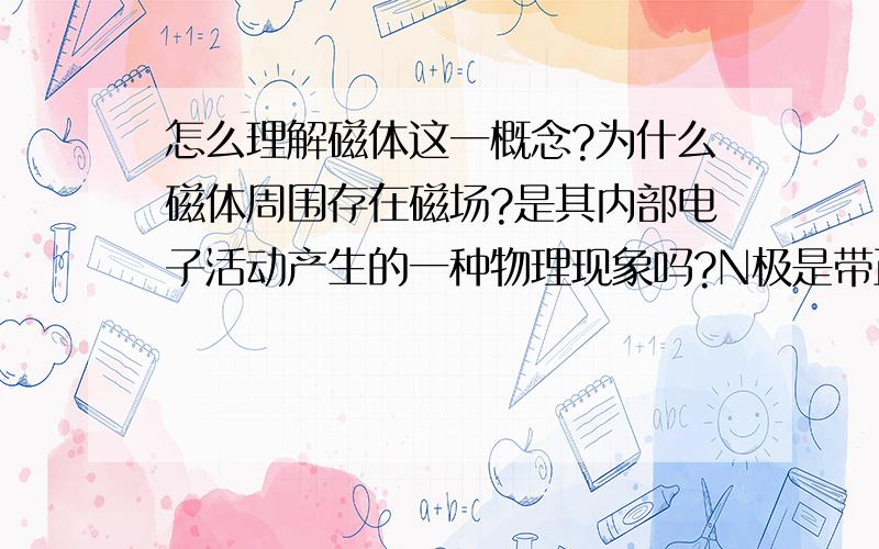 怎么理解磁体这一概念?为什么磁体周围存在磁场?是其内部电子活动产生的一种物理现象吗?N极是带正电荷物质还是负电荷物质的聚集区?我知道正负电荷中,同性相斥,异性相吸,磁体与正负电