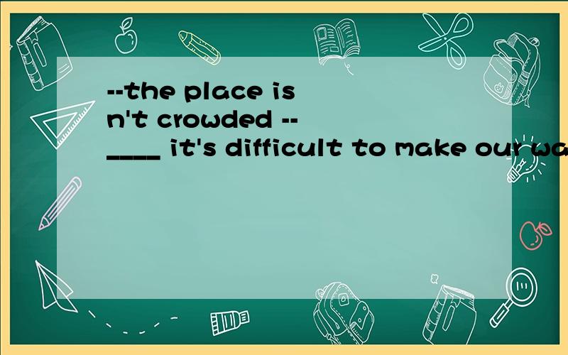 --the place isn't crowded --____ it's difficult to make our way out a,yes it is b,no it isn't